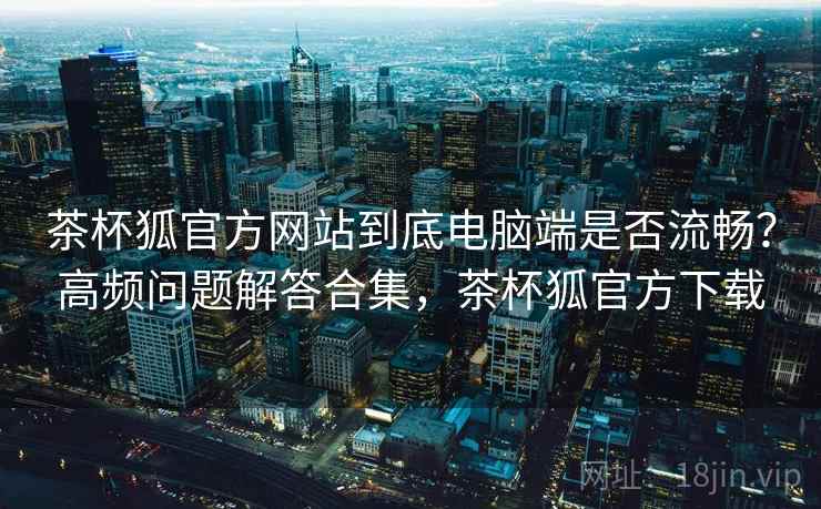 茶杯狐官方网站到底电脑端是否流畅?高频问题解答合集,茶杯狐官方下载 茶杯狐官方网站到底电脑端是否流畅?高频问题解答合集,茶杯狐官方下载